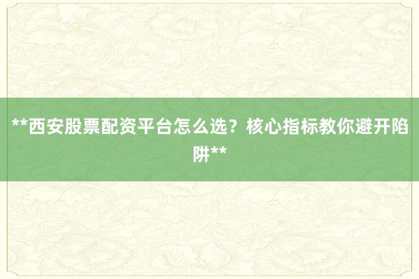 **西安股票配资平台怎么选？核心指标教你避开陷阱**
