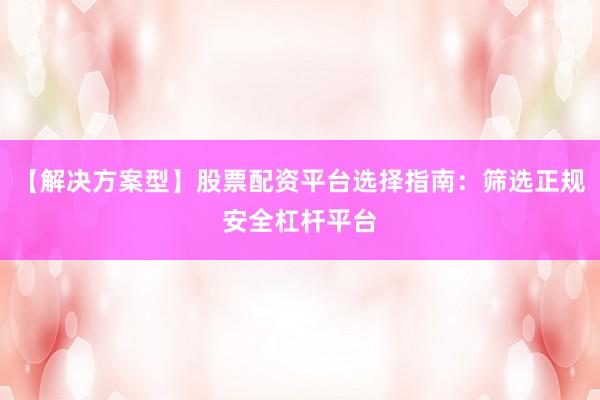 【解决方案型】股票配资平台选择指南：筛选正规安全杠杆平台