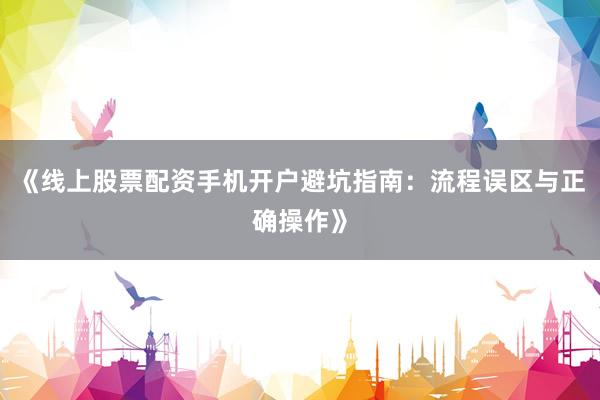《线上股票配资手机开户避坑指南:流程误区与正确操作》
