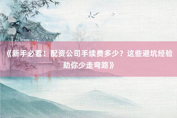 《新手必看!配资公司手续费多少?这些避坑经验助你少走弯路》