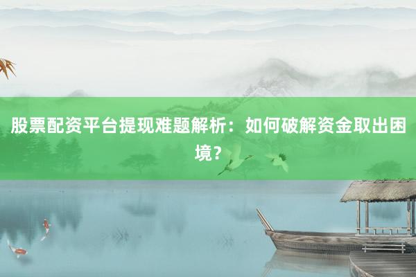 股票配资平台提现难题解析：如何破解资金取出困境？