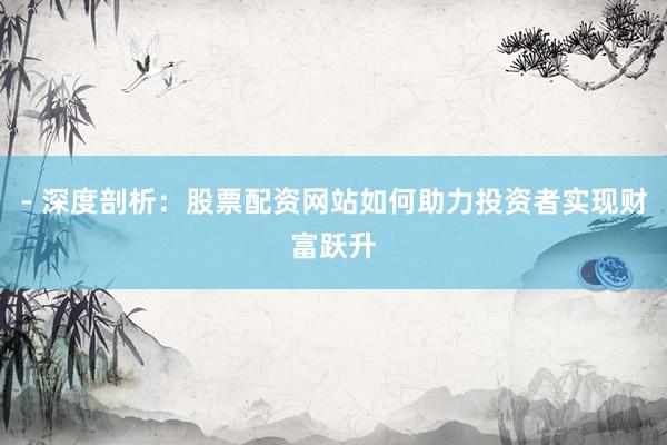 - 深度剖析：股票配资网站如何助力投资者实现财富跃升