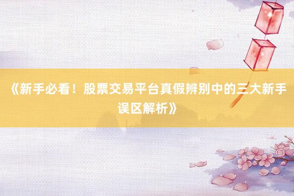 《新手必看!股票交易平台真假辨别中的三大新手误区解析》