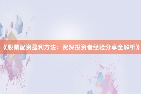 《股票配资盈利方法：资深投资者经验分享全解析》