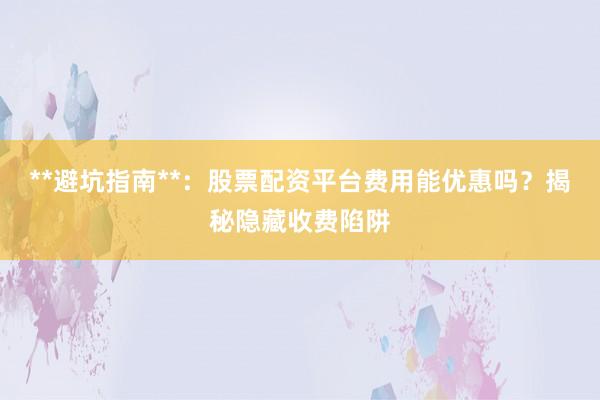 **避坑指南**：股票配资平台费用能优惠吗？揭秘隐藏收费陷阱