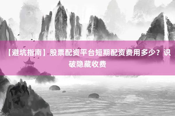 【避坑指南】股票配资平台短期配资费用多少？识破隐藏收费
