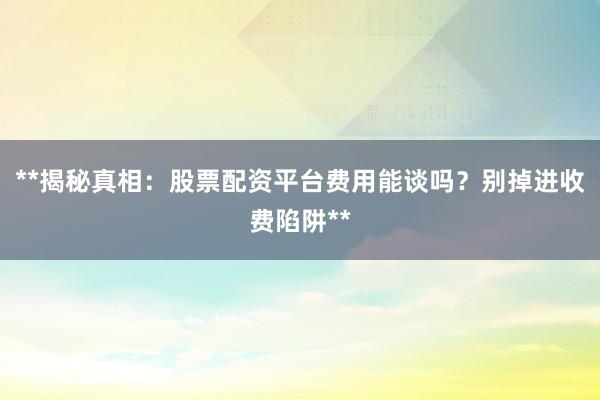 **揭秘真相：股票配资平台费用能谈吗？别掉进收费陷阱**