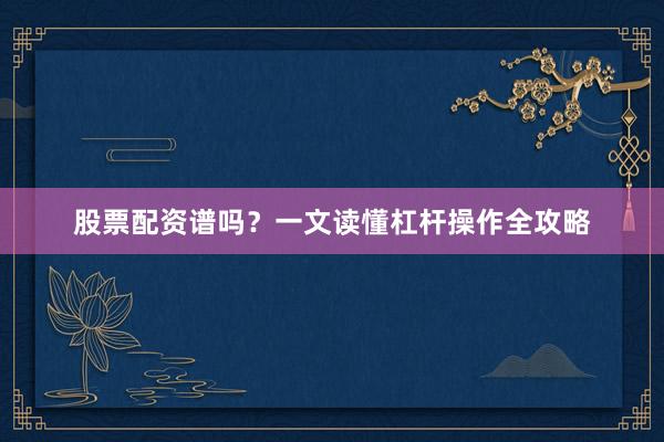 股票配资谱吗？一文读懂杠杆操作全攻略