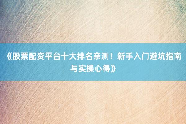 《股票配资平台十大排名亲测！新手入门避坑指南与实操心得》