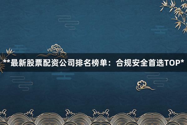 **最新股票配资公司排名榜单：合规安全首选TOP*