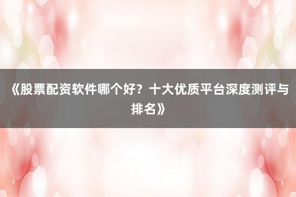 《股票配资软件哪个好？十大优质平台深度测评与排名》