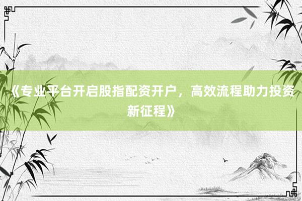 《专业平台开启股指配资开户，高效流程助力投资新征程》