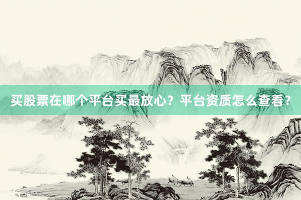 买股票在哪个平台买最放心？平台资质怎么查看？