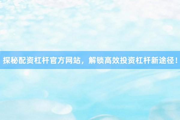 探秘配资杠杆官方网站，解锁高效投资杠杆新途径！