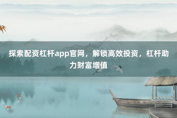 探索配资杠杆app官网，解锁高效投资，杠杆助力财富增值