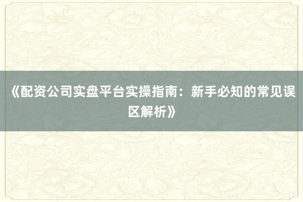 《配资公司实盘平台实操指南：新手必知的常见误区解析》
