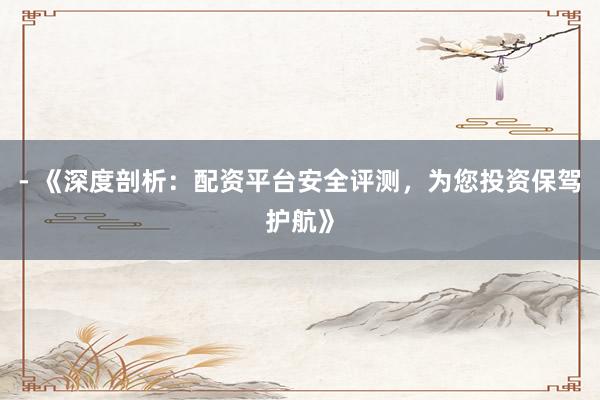 - 《深度剖析：配资平台安全评测，为您投资保驾护航》