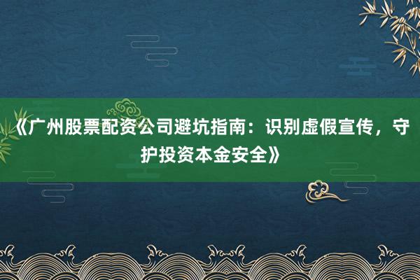 《广州股票配资公司避坑指南：识别虚假宣传，守护投资本金安全》