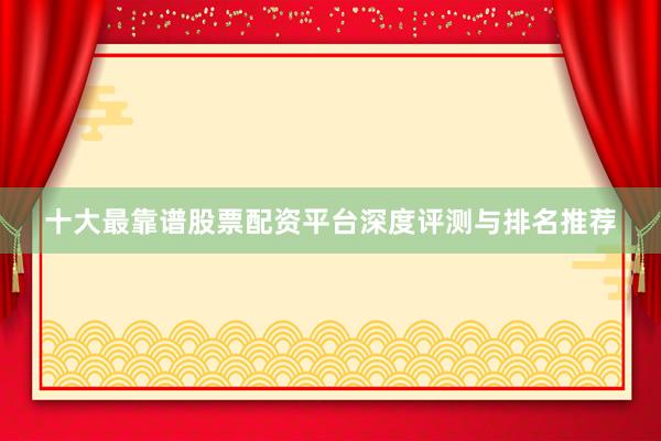 十大最靠谱股票配资平台深度评测与排名推荐