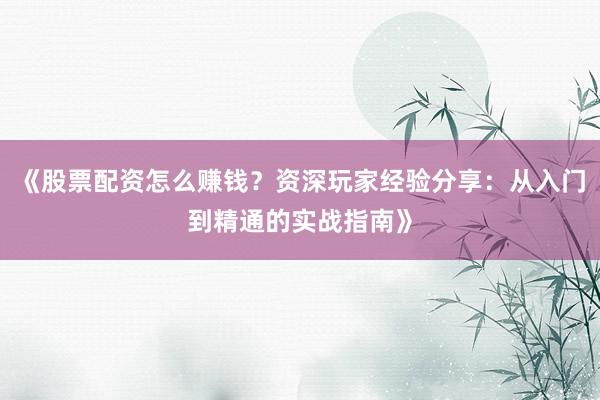 《股票配资怎么赚钱？资深玩家经验分享：从入门到精通的实战指南》