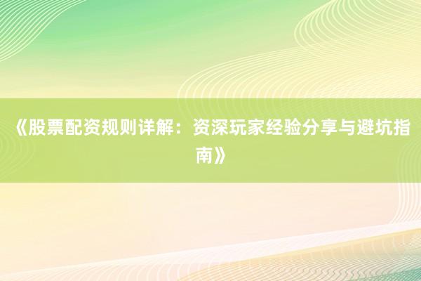 《股票配资规则详解：资深玩家经验分享与避坑指南》