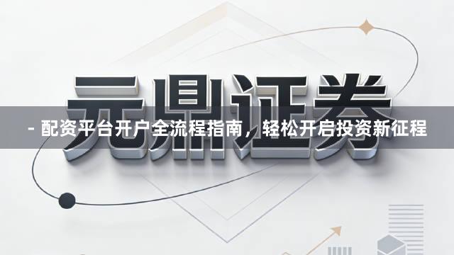 - 配资平台开户全流程指南，轻松开启投资新征程