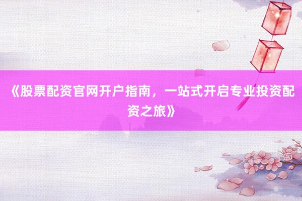 《股票配资官网开户指南，一站式开启专业投资配资之旅》