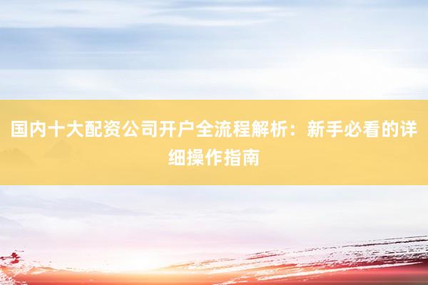 国内十大配资公司开户全流程解析：新手必看的详细操作指南