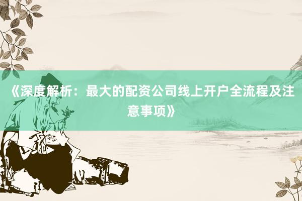 《深度解析：最大的配资公司线上开户全流程及注意事项》