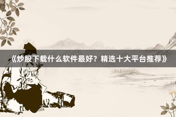 《炒股下载什么软件最好？精选十大平台推荐》