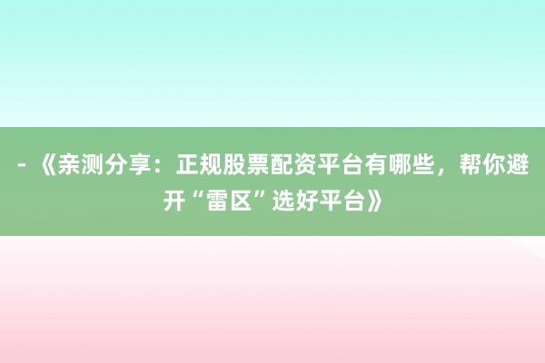 - 《亲测分享：正规股票配资平台有哪些，帮你避开“雷区”选好平台》
