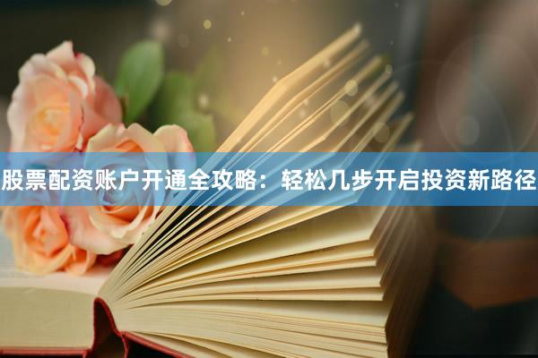 股票配资账户开通全攻略：轻松几步开启投资新路径