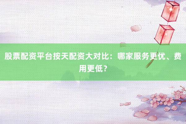 股票配资平台按天配资大对比:哪家服务更优、费用更低?