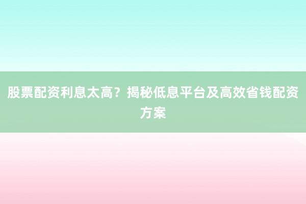 股票配资利息太高？揭秘低息平台及高效省钱配资方案