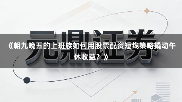 《朝九晚五的上班族如何用股票配资短线策略撬动午休收益？》