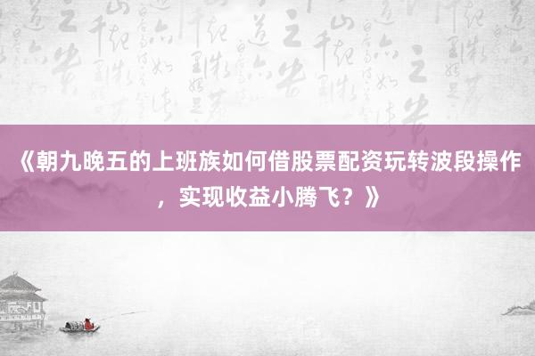 《朝九晚五的上班族如何借股票配资玩转波段操作，实现收益小腾飞？》