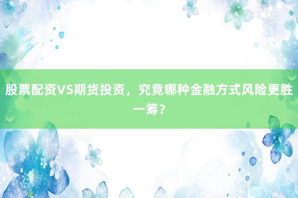股票配资VS期货投资，究竟哪种金融方式风险更胜一筹？