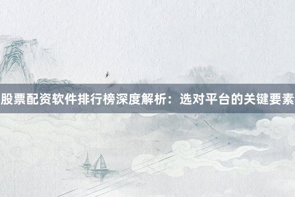 股票配资软件排行榜深度解析：选对平台的关键要素