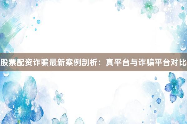股票配资诈骗最新案例剖析：真平台与诈骗平台对比