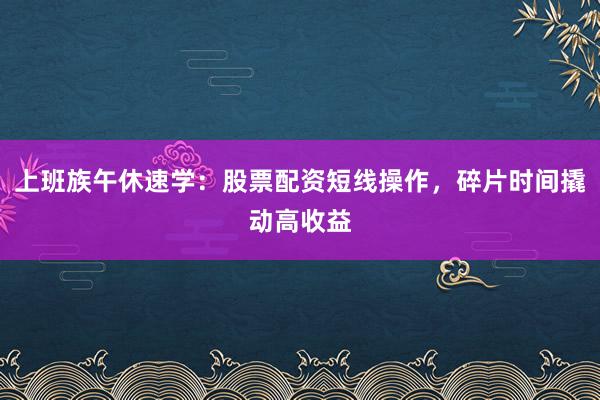 上班族午休速学：股票配资短线操作，碎片时间撬动高收益