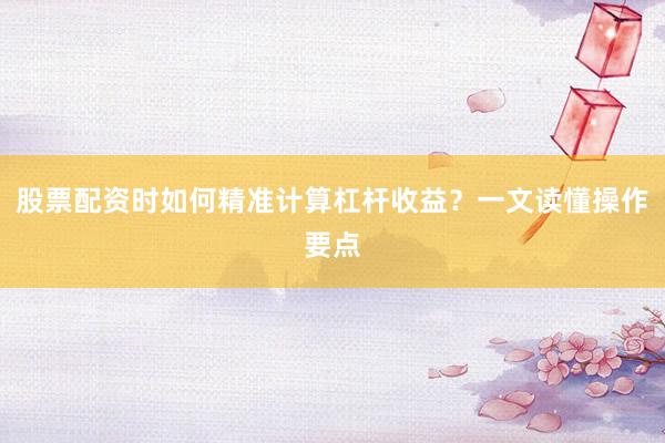 股票配资时如何精准计算杠杆收益？一文读懂操作要点