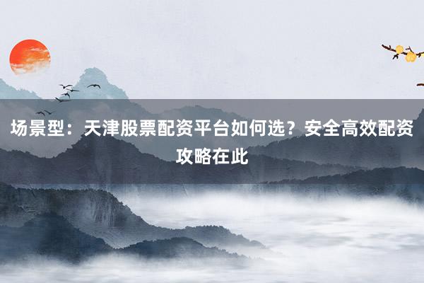 场景型：天津股票配资平台如何选？安全高效配资攻略在此
