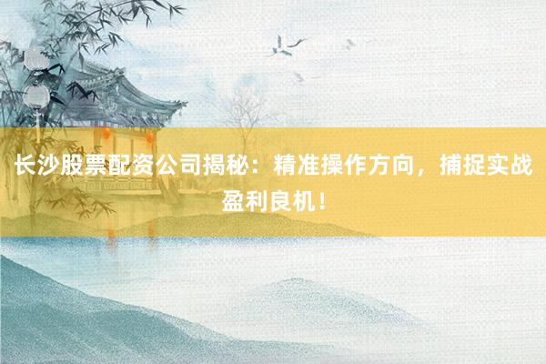 长沙股票配资公司揭秘：精准操作方向，捕捉实战盈利良机！