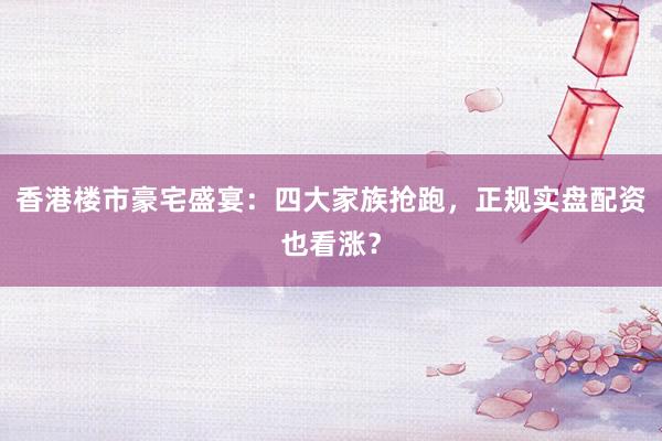 香港楼市豪宅盛宴：四大家族抢跑，正规实盘配资也看涨？