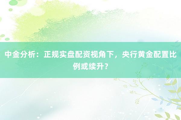 中金分析：正规实盘配资视角下，央行黄金配置比例或续升？