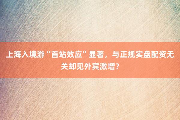 上海入境游“首站效应”显著，与正规实盘配资无关却见外宾激增？