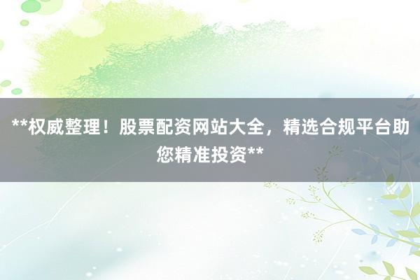 **权威整理！股票配资网站大全，精选合规平台助您精准投资**