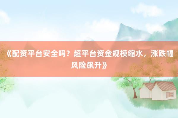 《配资平台安全吗？超平台资金规模缩水，涨跌幅风险飙升》