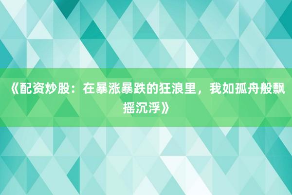 《配资炒股：在暴涨暴跌的狂浪里，我如孤舟般飘摇沉浮》