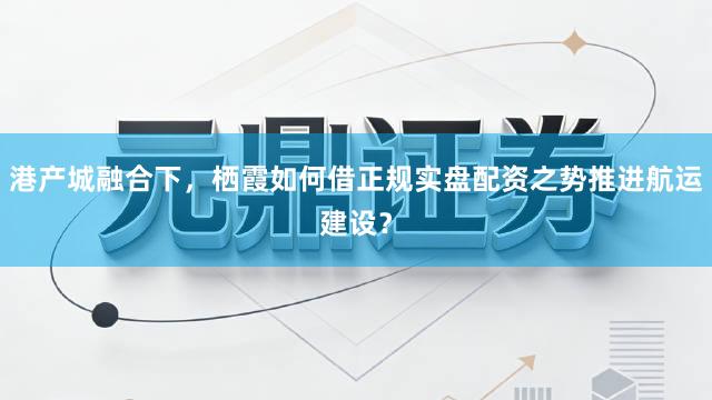 港产城融合下，栖霞如何借正规实盘配资之势推进航运建设？